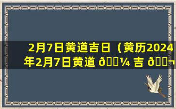 2月7日黄道吉日（黄历2024年2月7日黄道 🌼 吉 🐬 日）